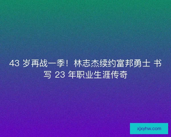 43 岁再战一季！林志杰续约富邦勇士 书写 23 年职业生涯传奇