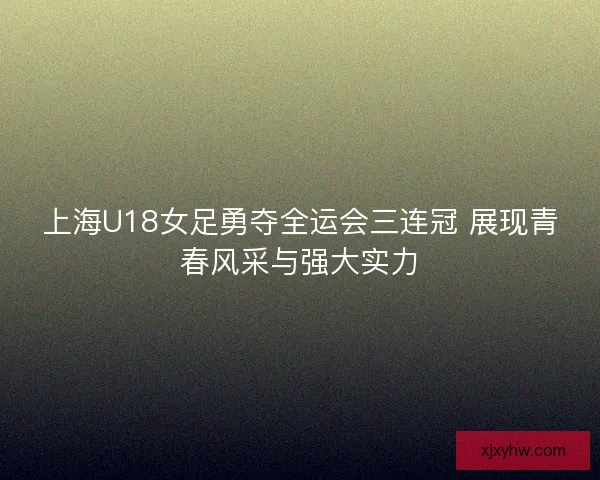 上海U18女足勇夺全运会三连冠 展现青春风采与强大实力
