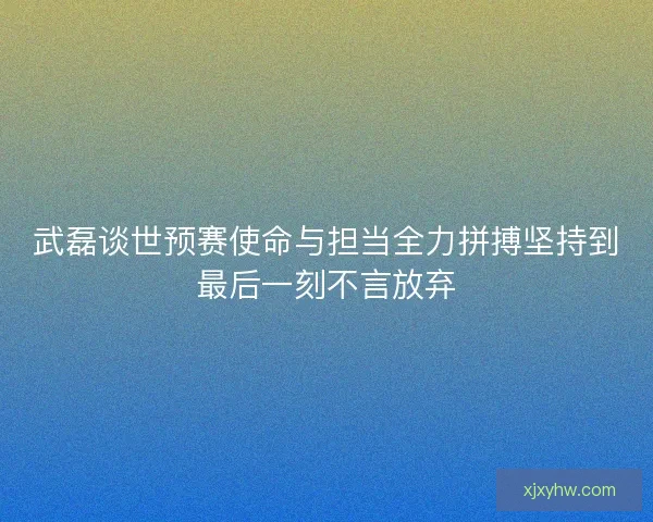武磊谈世预赛使命与担当全力拼搏坚持到最后一刻不言放弃