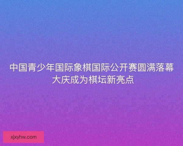 中国青少年国际象棋国际公开赛圆满落幕 大庆成为棋坛新亮点 中国青少年国际象棋国际公开赛圆满落幕 大庆成为棋坛新亮点