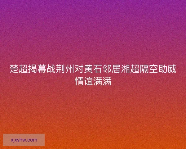 楚超揭幕战荆州对黄石邻居湘超隔空助威情谊满满 楚超揭幕战荆州对黄石邻居湘超隔空助威情谊满满