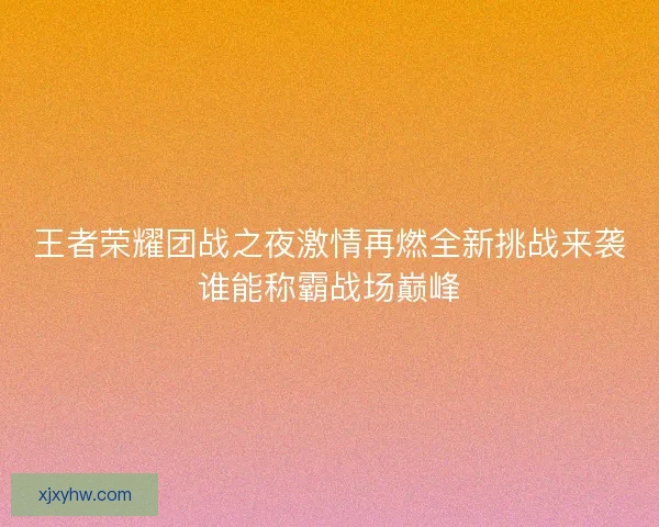 王者荣耀团战之夜激情再燃全新挑战来袭谁能称霸战场巅峰