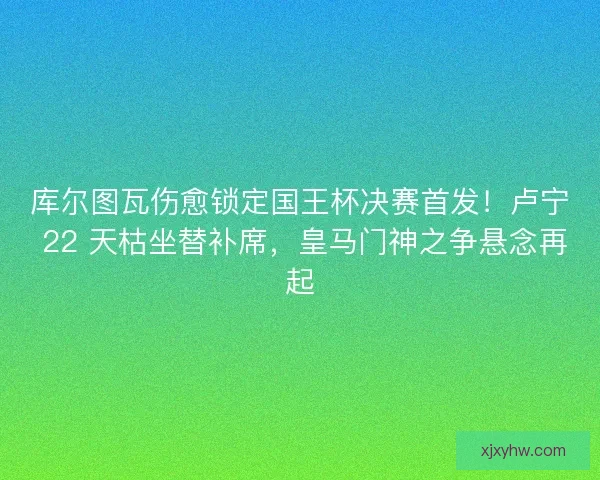 库尔图瓦伤愈锁定国王杯决赛首发！卢宁 22 天枯坐替补席，皇马门神之争悬念再起