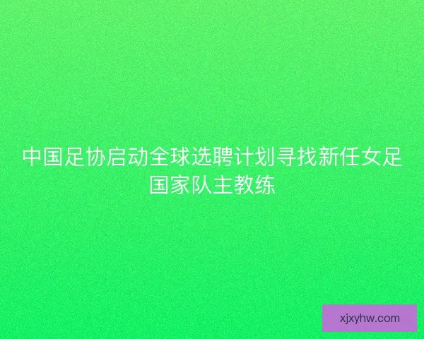 中国足协启动全球选聘计划寻找新任女足国家队主教练