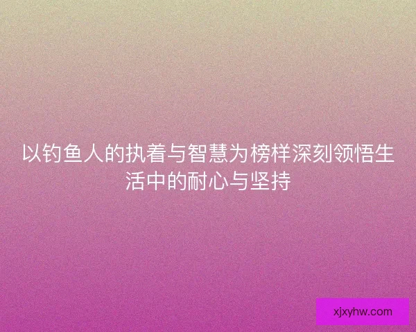 以钓鱼人的执着与智慧为榜样深刻领悟生活中的耐心与坚持