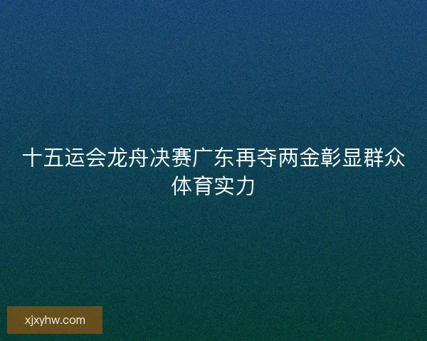 十五运会龙舟决赛广东再夺两金彰显群众体育实力