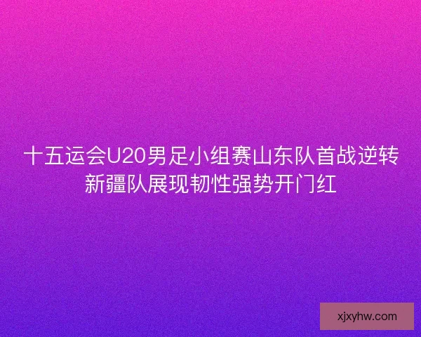 十五运会U20男足小组赛山东队首战逆转新疆队展现韧性强势开门红 十五运会U20男足小组赛山东队首战逆转新疆队展现韧性强势开门红