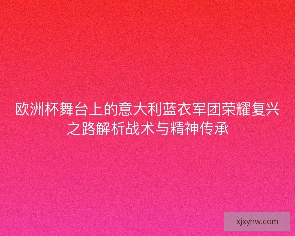欧洲杯舞台上的意大利蓝衣军团荣耀复兴之路解析战术与精神传承