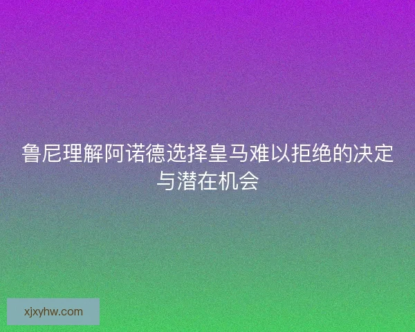鲁尼理解阿诺德选择皇马难以拒绝的决定与潜在机会 鲁尼理解阿诺德选择皇马难以拒绝的决定与潜在机会