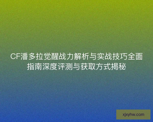 CF潘多拉觉醒战力解析与实战技巧全面指南深度评测与获取方式揭秘