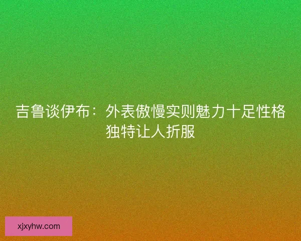 吉鲁谈伊布:外表傲慢实则魅力十足性格独特让人折服 吉鲁谈伊布:外表傲慢实则魅力十足性格独特让人折服