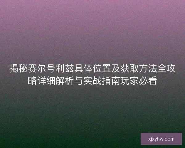 揭秘赛尔号利兹具体位置及获取方法全攻略详细解析与实战指南玩家必看