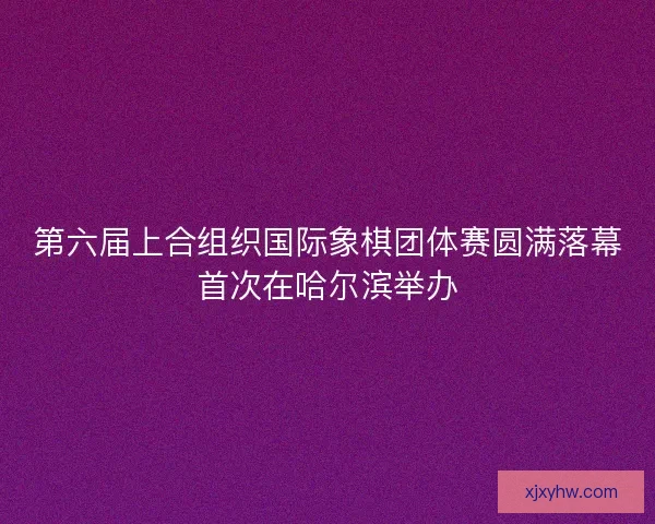 第六届上合组织国际象棋团体赛圆满落幕首次在哈尔滨举办