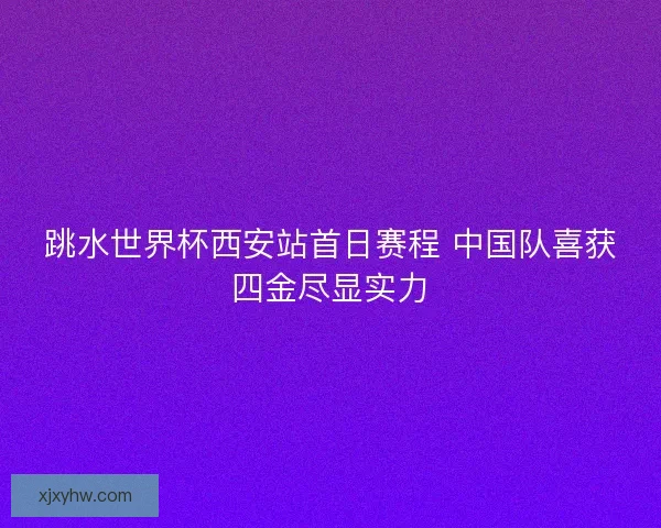 跳水世界杯西安站首日赛程 中国队喜获四金尽显实力