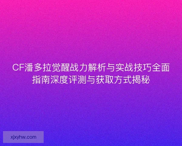 CF潘多拉觉醒战力解析与实战技巧全面指南深度评测与获取方式揭秘