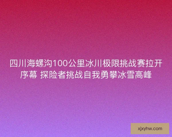 四川海螺沟100公里冰川极限挑战赛拉开序幕 探险者挑战自我勇攀冰雪高峰