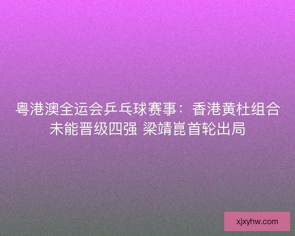 粤港澳全运会乒乓球赛事：香港黄杜组合未能晋级四强 梁靖崑首轮出局