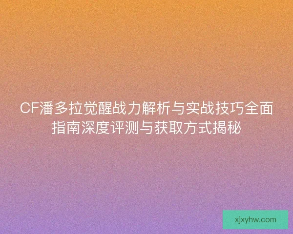 CF潘多拉觉醒战力解析与实战技巧全面指南深度评测与获取方式揭秘