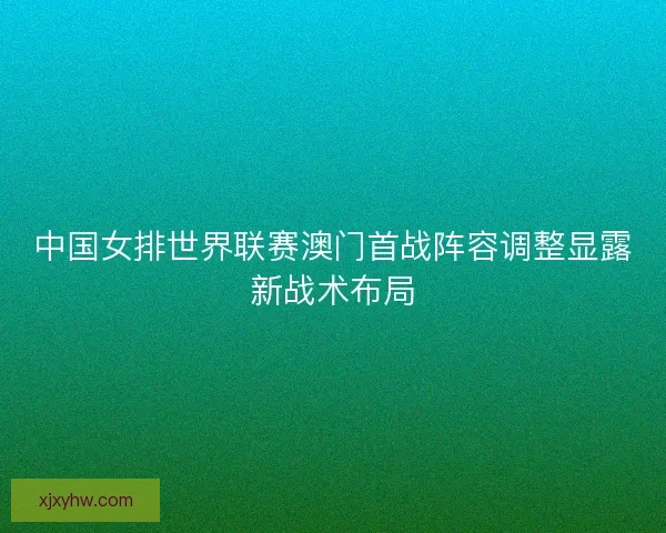 中国女排世界联赛澳门首战阵容调整显露新战术布局