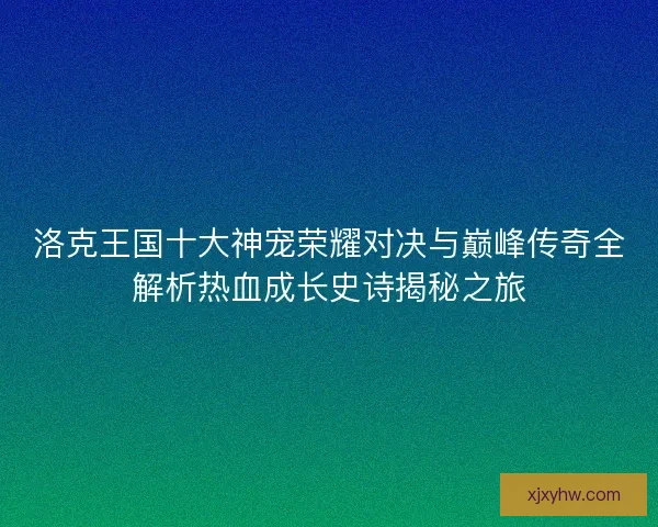 洛克王国十大神宠荣耀对决与巅峰传奇全解析热血成长史诗揭秘之旅