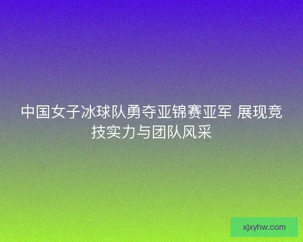 中国女子冰球队勇夺亚锦赛亚军 展现竞技实力与团队风采