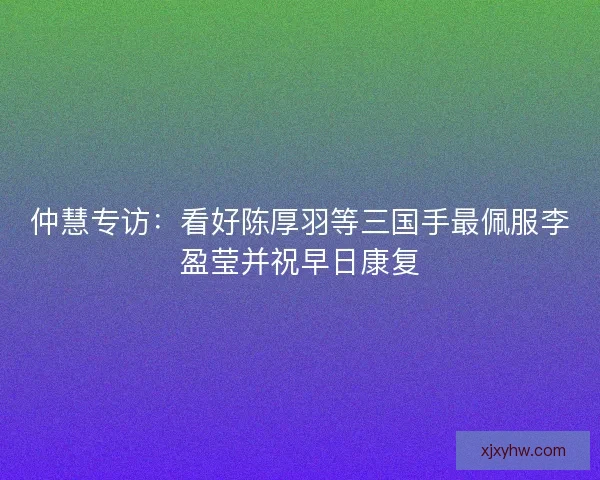 仲慧专访：看好陈厚羽等三国手最佩服李盈莹并祝早日康复