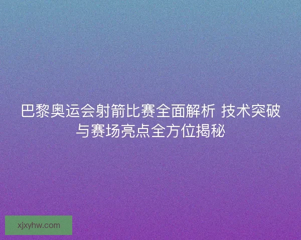 巴黎奥运会射箭比赛全面解析 技术突破与赛场亮点全方位揭秘