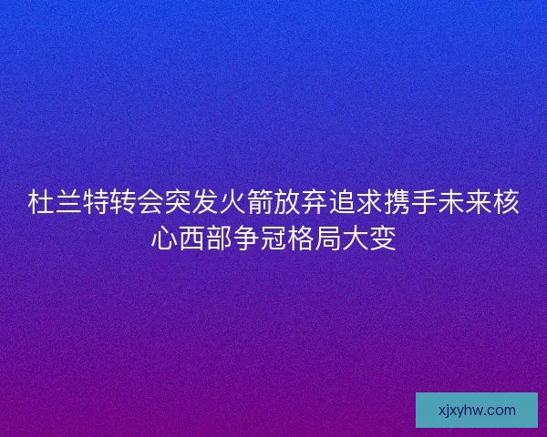 杜兰特转会突发火箭放弃追求携手未来核心西部争冠格局大变 杜兰特转会突发火箭放弃追求携手未来核心西部争冠格局大变