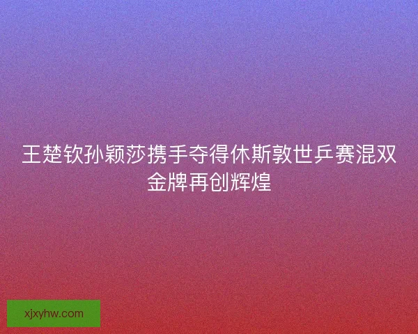 王楚钦孙颖莎携手夺得休斯敦世乒赛混双金牌再创辉煌 王楚钦孙颖莎携手夺得休斯敦世乒赛混双金牌再创辉煌