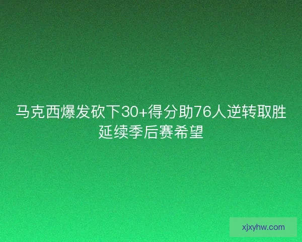 马克西爆发砍下30+得分助76人逆转取胜延续季后赛希望 马克西爆发砍下30+得分助76人逆转取胜延续季后赛希望