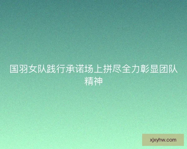 国羽女队践行承诺场上拼尽全力彰显团队精神 国羽女队践行承诺场上拼尽全力彰显团队精神